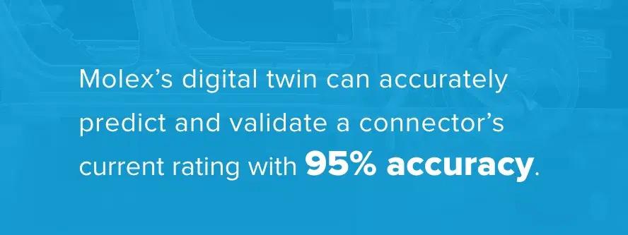 Quote "Molex's digital twin can accurately predict and validate a connector's current rating with 95% accuracy.