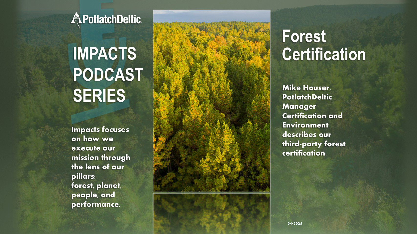 "PotlatchDeltic. IMPACTS PODCAST SERIES. Impacts focuses on how we execute our mission through the lens of our pillars: forest, planet, people, and performance. Forest Certification. Mike Houser, PotlatchDeltic Manager Certification and Environment describes our third-party forest certification."