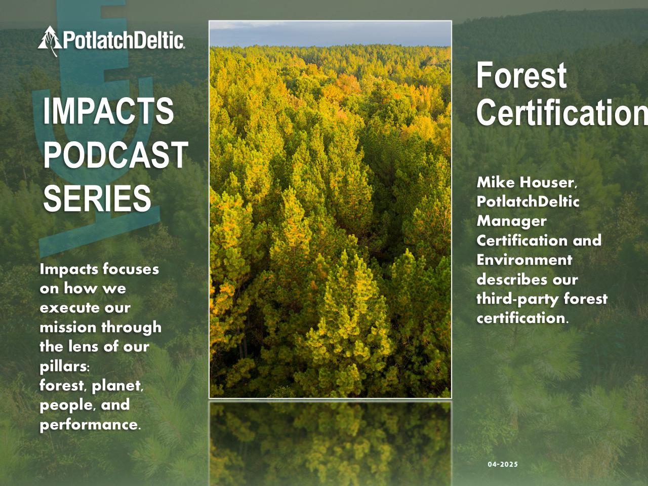 "PotlatchDeltic. IMPACTS PODCAST SERIES. Impacts focuses on how we execute our mission through the lens of our pillars: forest, planet, people, and performance. Forest Certification. Mike Houser, PotlatchDeltic Manager Certification and Environment describes our third-party forest certification."