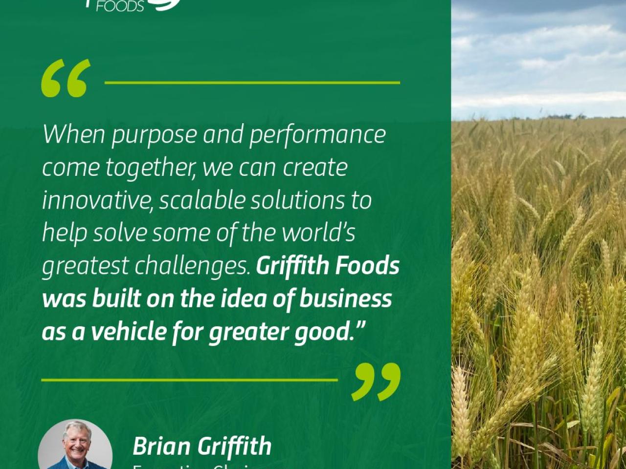 When purpose and performance come together, we can create innovative, scalable solutions to help solve some of the world's greatest challenges. Griffith Foods was built on the idea of business as a vehicle for greater good. Brian Griffith, Executive Chairman
