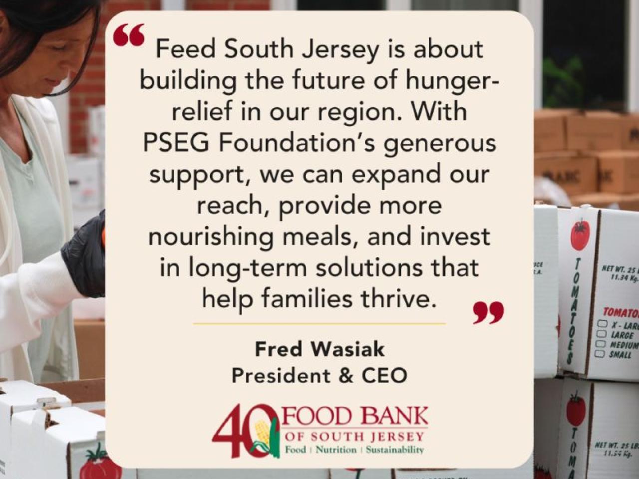 "Feed South Jersey is about building the future of hunger-relief in our region. With PSEG Foundation's generous support, we can expand our reach, provide more nourishing meals, and invest in long-term solutions that help families thrive." Fred Wasiak President & CEO