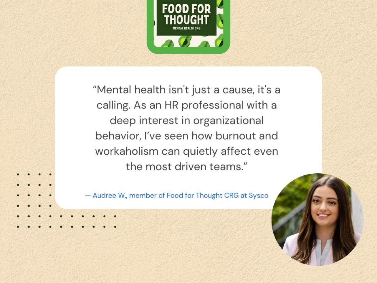 "Mental health isn't just a cause, it's a calling. As an HR professional with a deep interest in organizational behavior, I've seen how burnout and workaholism can quietly affect even the most driven teams." - Audree W., member of Food for Thought CRG at Sysco