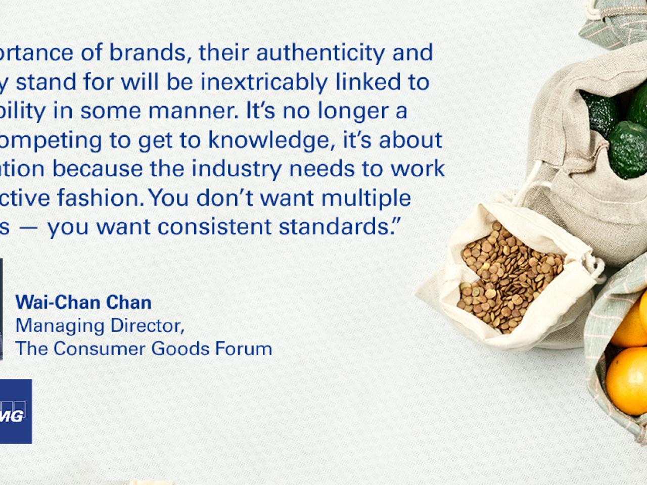 Quotation from Wai-Chan Chan, Managing Director, Consumer Goods Forum reading, "The importance of brands, their authenticity and what they stand for will be inextricably linked to sustainability in some manner. It's no longer a cause of competing to get to knowledge, it's about collaboration because the industry needs to work in a collective fashion. You don't want multiple standards. You want consistent standards." 