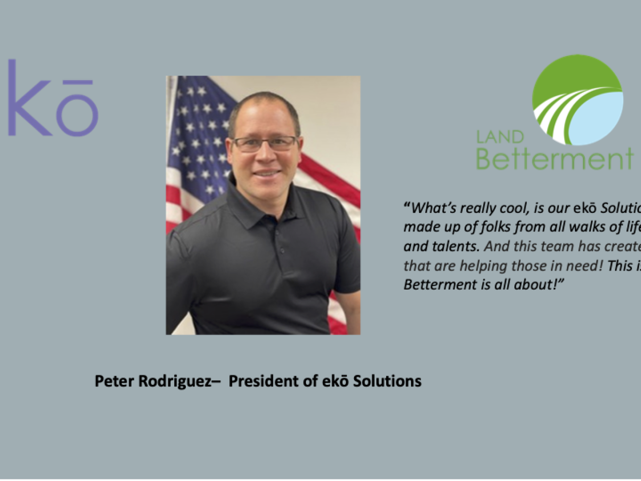 Pete Rodriguez, President of ekō Solutions, "What’s really cool is our ekō Solutions team is made up of folks from all walks of life, personalities and talents. And this team has created solutions that are helping those in need! This is what Land Betterment is all about!”