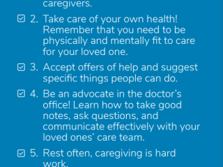 1. Seek support from other caregivers. 2. Take care of your own health! 3. Accept offers of help and suggest specific things people can do. 4. Be an advocate in the doctor's office! 5. Rest often, caregiving is hard work.