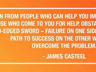 "LEARN FROM PEOPLE WHO CAN HELP YOU IMPROVE AND TEACH THOSE WHO COME TO YOU FOR HELP OBSTACLES ARE LIKE A TWO-EDGED SWORD - FAILURE ON ONE SIDE AND A GREATER PATH TO SUCCESS ON THE OTHER WHEN YOU OVERCOME THE PROBLEM." - JAMES CASTEEL