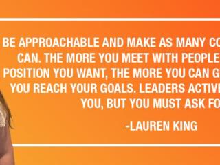 "BE APPROACHABLE AND MAKE AS MANY CONNECTIONS AS YOU CAN. THE MORE YOU MEET WITH PEOPLE WHO ARE IN THE POSITION YOU WANT, THE MORE YOU CAN GET ADVICE TO HELP YOU REACH YOUR GOALS. LEADERS ACTIVELY WANT TO HELP YOU, BUT YOU MUST ASK FOR IT." -LAUREN KING
