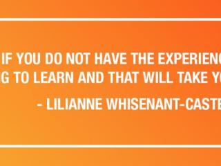 "EVEN IF YOU DO NOT HAVE THE EXPERIENCE, ALWAYS BE WILLING TO LEARN AND THAT WILL TAKE YOU A LONG WAY." - LILIANNE WHISENANT-CASTEEL