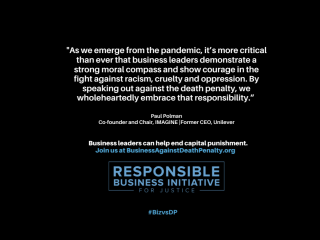 "As we emerge from the pandemic, it is more critical than ever that business leaders demonstrate a strong moral compass and show courage in the fight against racism, cruelty, and oppression. By speaking out against the death penalty, we wholeheartedly embrace that responsibility." Paul Polman, Co-founder and Chair, IMAGINE | Former CEO, Unilevar