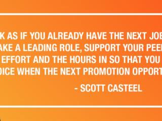 WORK AS IF YOU ALREADY HAVE THE NEXT JOB YOU WANT. SHOW UP, TAKE A LEADING ROLE, SUPPORT YOUR PEER ASSOCIATES. PUT THE EFFORT AND THE HOURS IN SO THAT YOU ARE THE OBVIOUS CHOICE WHEN THE NEXT PROMOTION OPPORTUNITY COMES UP. - SCOTT CASTEEL