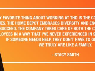 "MY FAVORITE THING ABOUT WORKING AT THD IS THE COMPANY CULTURE AND VALUES. THE HOME DEPOT EMBRACES DIVERSITY AND ENCOURAGES EVERYONE TO SUCCEED. THE COMPANY TAKES CARE OF BOTH THE CUSTOMERS AND THE EMPLOYEES IN A WAY THAT I'VE NEVER EXPERIENCED IN SUCH A LARGE BUSINESS. IF SOMEONE NEEDS HELP, THEY DON'T HAVE TO GO FAR TO FIND IT. WE TRULY ARE LIKE A FAMILY." - STACY SMITH