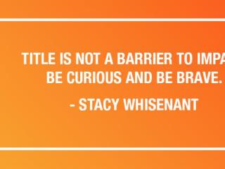 "TITLE IS NOT A BARRIER TO IMPACT. BE CURIOUS AND BE BRAVE." - STACY WHISENANT