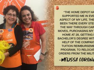 "THE HOME DEPOT HAS SUPPORTED ME IN EVERY ASPECT OF MY LIFE. THEY'VE BEEN THERE EVERY STEP OF THE WAY THROUGH CAREER MOVES, PURCHASING MY FIRST HOME AT 28, GETTING MY BACHELOR'S DEGREE WITH THE HELP OF THE COMPANY'S TUITION REIMBURSEMENT PROGRAM, TO RELOCATION ORDERS FROM THE MILITARY." -MELISSA CORONADO