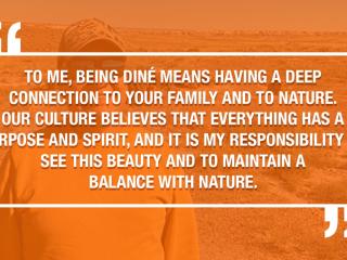 TO ME, BEING DINÉ MEANS HAVING A DEEP CONNECTION TO YOUR FAMILY AND TO NATURE. OUR CULTURE BELIEVES THAT EVERYTHING HAS A PURPOSE AND SPIRIT. AND IT IS MY RESPONSIBILITY TO SEE THIS BEAUTY AND TO MAINTAIN A BALANCE WITH NATURE.