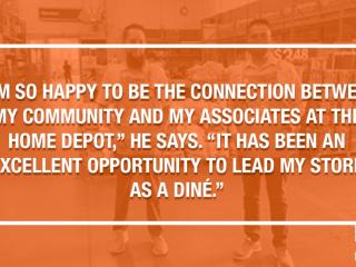 "I'M SO HAPPY TO BE THE CONNECTION BETWEEN MY COMMUNITY AND MY ASSOCIATES AT THE HOME DEPOT," HE SAYS. "IT HAS BEEN AN EXCELLENT OPPORTUNITY TO LEAD MY STORE AS A DINE."