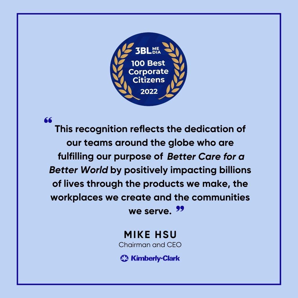 3BL 100 Best Corporate Citizens 2022 logo "This recognition reflects the dedication of our teams around the globe who are fulfilling our purpose of Better Care for a Better World by positively impacting billions of lives through the products we make, the workplaces we create and the communities we serve" Mike Hsu Chairman and CEO of Kimberly Clark