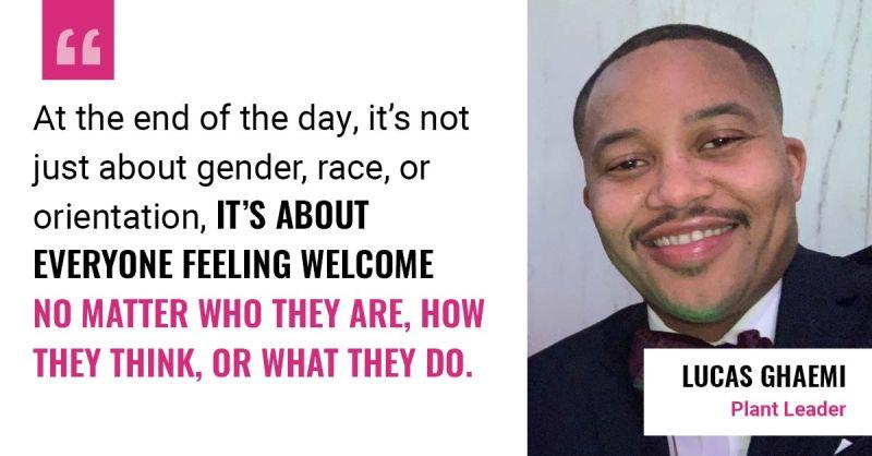 "At the end of the day, it's not just about gender, race, or orientation. It's about everyone feeling welcome no matter who they are, how they think, or what they do." - Lucas Ghaemi, Plant Leader