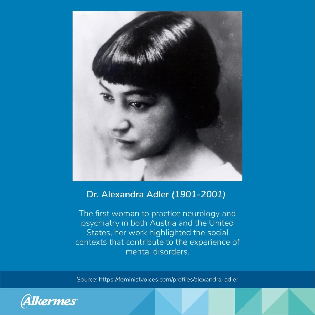 Dr. Alexandra Adler (1901-2001) The first woman to practice neurology and psychiatry in both Austria and the United States, her work highlighted the social contexts that contribute to the experience of mental disorders. Source: https://feministvoices.com/profiles/alexandra-adler