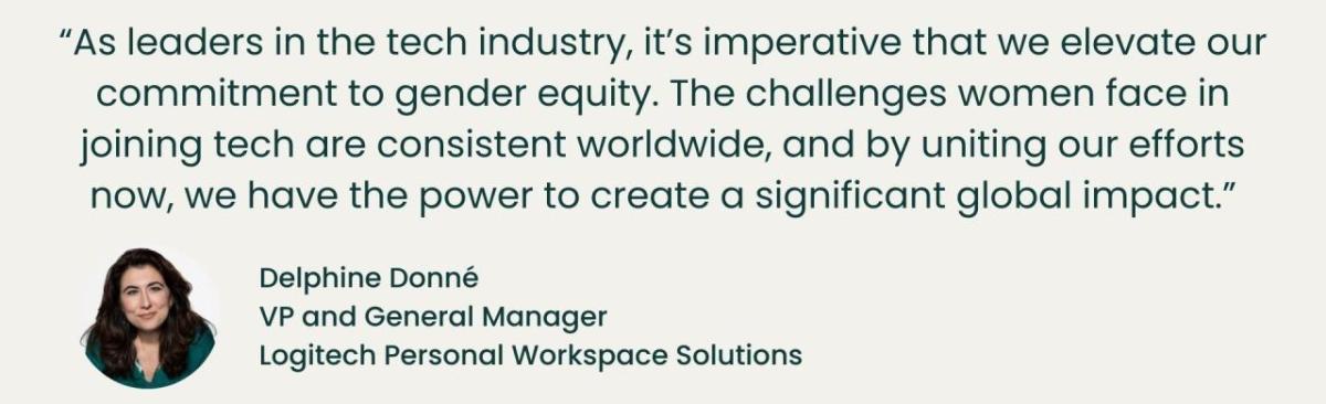"As leaders in the tech industry, it's imperative that we elevate our commitment to gender equity. The challenges women face in joining tech are consistent worldwide, and by uniting our efforts now, we have the power to create a significant global impact." - Delphine Donne, VP and General Manager, Logitech Personal Workspace Solutions