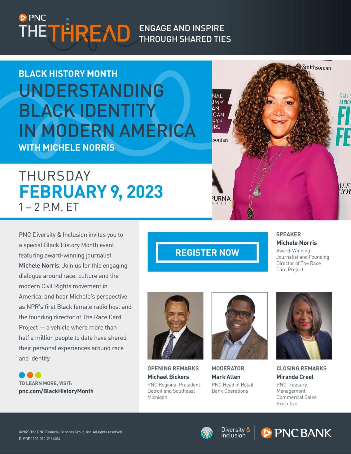 Flyer "PNC The Thread. Engage and Inspire through shared threads. BLACK HISTORY MONTH UNDERSTANDING BLACK IDENTITY IN MODERN AMERICA WITH MICHELE NORRIS. THURSDAY FEBRUARY 9, 2023 1 – 2 P.M. ET. PNC Diversity & Inclusion invites you to a special Black History Month event featuring award-winning journalist Michele Norris. Join us for this engaging dialogue around race, culture and the modern Civil Rights movement in America, and hear Michele’s perspective as NPR’s first Black female radio host and the ..."