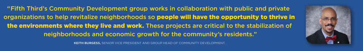 "Fifth Third's Community Development group works in collaboration with public and private organizations to help revitalize neighborhoods so people will have the opportunity to thrive in the environments where they live and work. These projects are critical to the stabilization of neighborhoods and economic growth for the community's residents." Burgess quote
