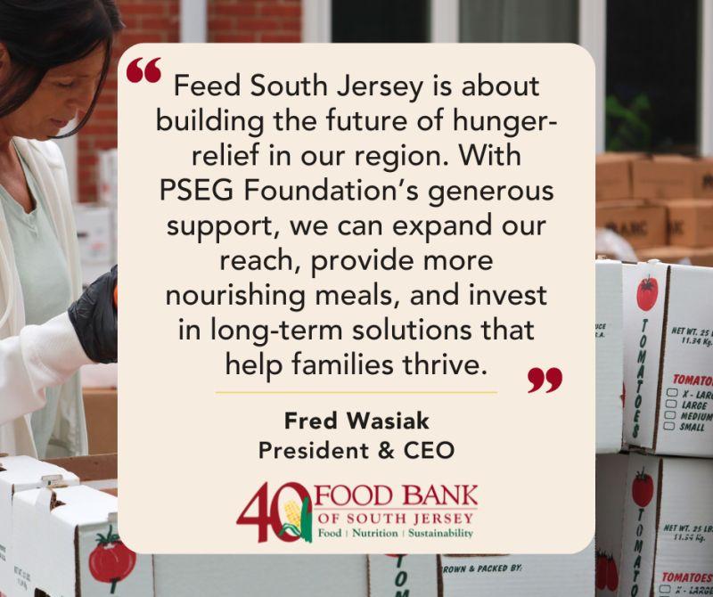 "Feed South Jersey is about building the future of hunger-relief in our region. With PSEG Foundation's generous support, we can expand our reach, provide more nourishing meals, and invest in long-term solutions that help families thrive." Fred Wasiak President & CEO