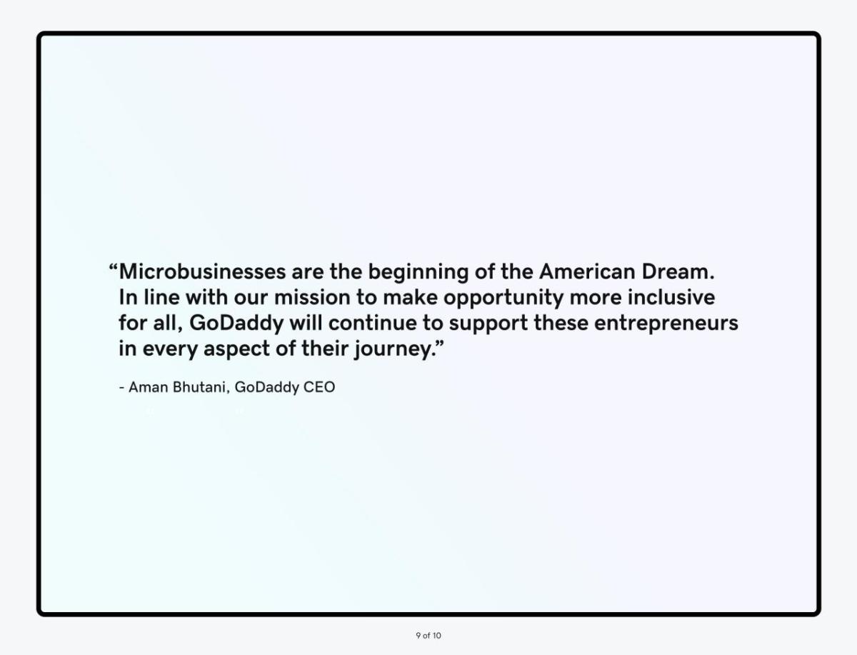 "Microbusinesses are the beginning of the American Dream. In line with our mission to make opportunity more inclusive for all, GoDaddy will continue to support these entrepreneurs in every aspect of their journey." - Aman Bhutani, GoDaddy CEO