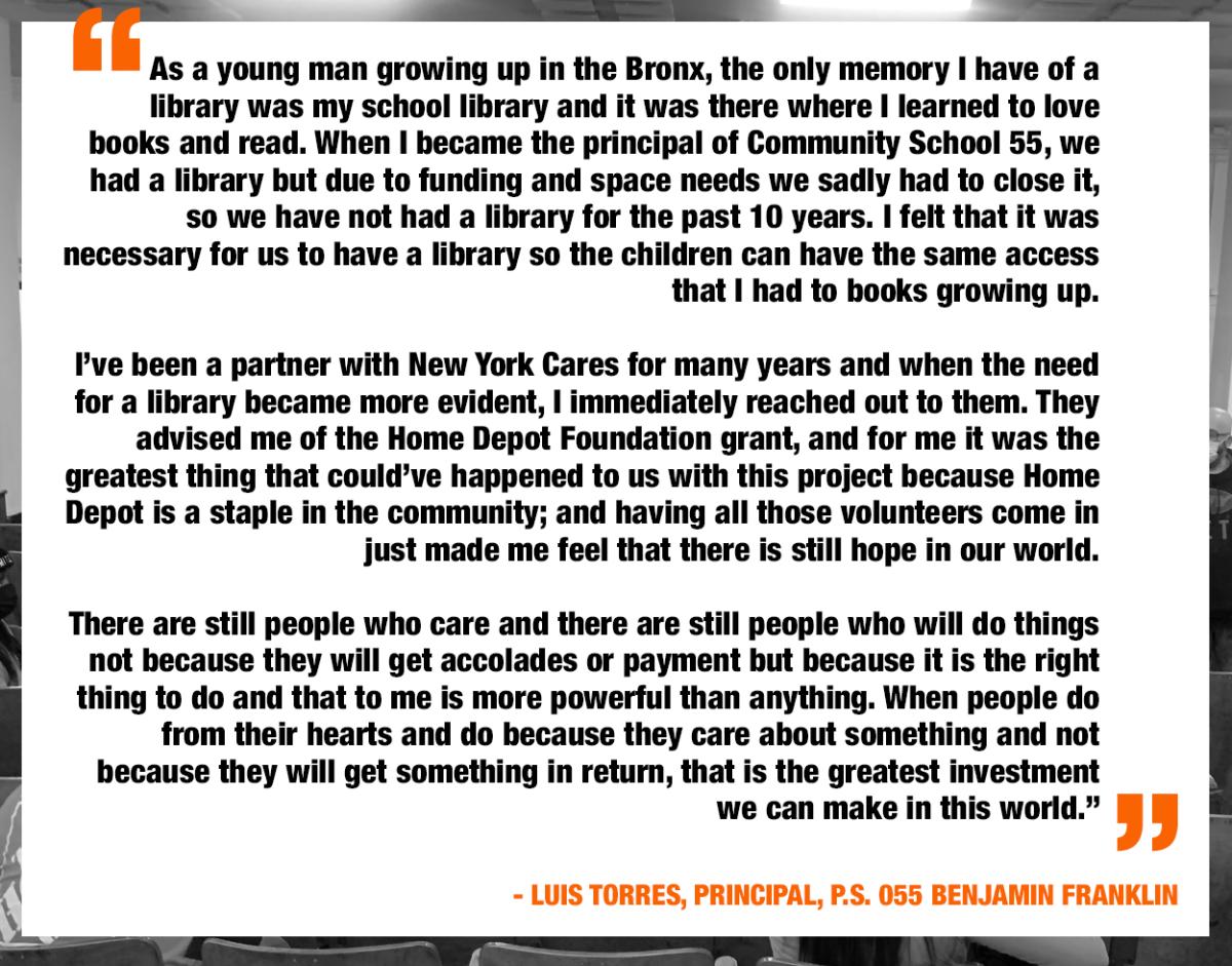 Quote: " As a young man growing up in the Bronx, the only memory I have of a library was a school library and it was there when I learned to love books and read. When I became the principal of school 55, we had a library but sadly had  so we have not had a library for 10 years. I felt that it was necessary to have a library so the children can have the same access to books that I had growing up." Luis Torres, Principal School 55 o close it due to funding needs. 