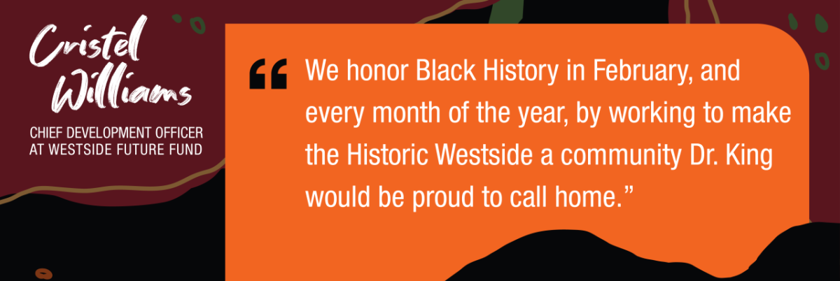 Cristel McWilliam's; Chief Development Officer at Westside Fund. “We honor Black History in February, and every month of the year, by working to make the Historic Westside a community Dr. King would be proud to call home."