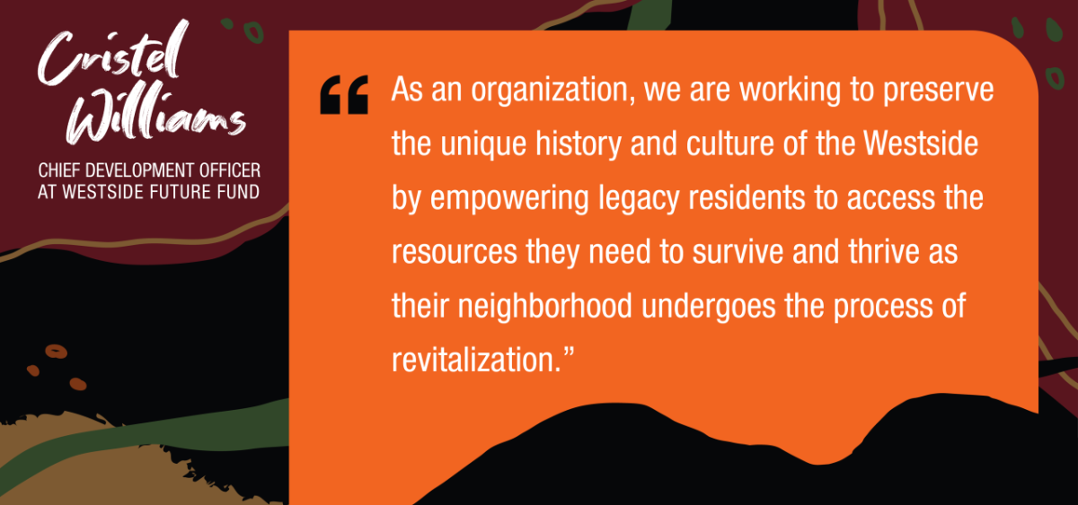 Cristel Williams, Chief Development Officer at Westside Fund. “As an organization, we are working to preserve the unique history and culture of the Westside by empowering legacy residents to access the resources they need to survive and thrive as their neighborhood undergoes the process of revitalization."