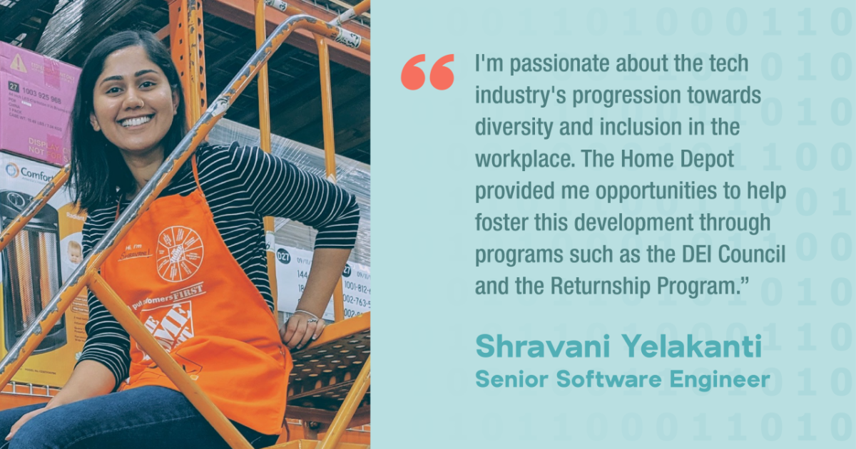 I'm passionate about the tech industry's progression towards diversity and inclusion in the workplace. The Home Depot provided me opportunities to help foster this development through programs such as the DEl Council and the Returnship Program." Shravani Yelakanti Senior Software Engineer