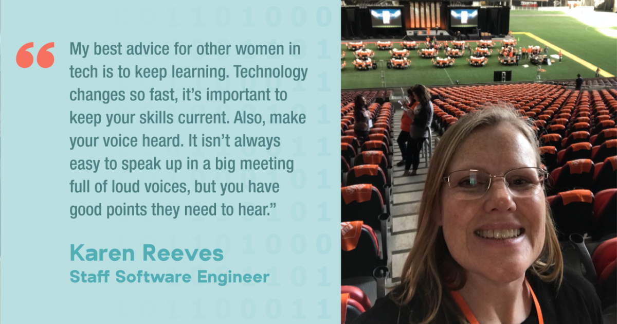 My best advice for other women in tech is to keep learning. Technology changes so fast, it's important to keep your skills current. Also, make your voice heard. It isn't always easy to speak up in a big meeting full of loud voices, but you have good points they need to hear." Karen Reeves Staff Software Engineer