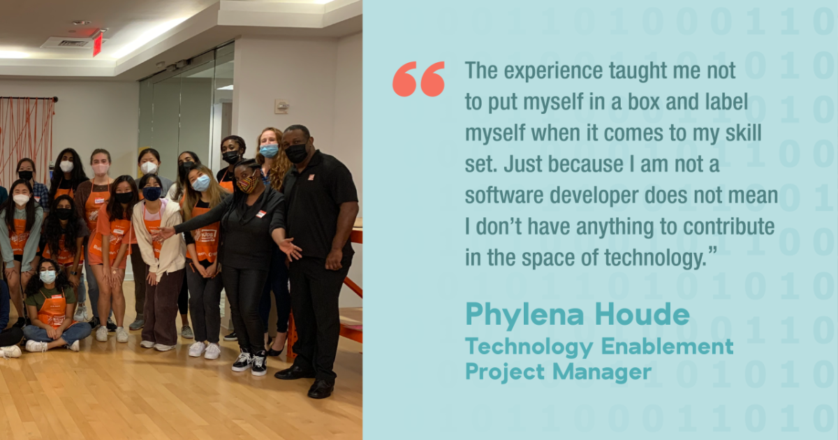 The experience taught me not to put myself in a box and label myself when it comes to my skill set. Just because I am not a software developer does not mean I don't have anything to contribute in the space of technology." Phylena Houde Technology Enablement Project Manager