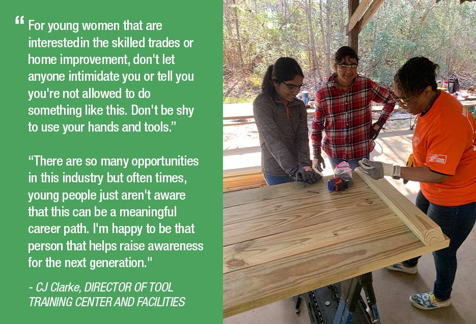 ff For young women that are interestedin the skilled trades or home improvement, don't let anyone intimidate you or tell you you're not allowed to do something like this. Don't be shy to use your hands and tools." "There are so many opportunities in this industry but often times, young people just aren't aware that this can be a meaningful career path. I'm happy to be that person that helps raise awareness for the next generation." • CJ Clarke, DIRECTOR OF TOOL TRAINING CENTER AND FACILITIES