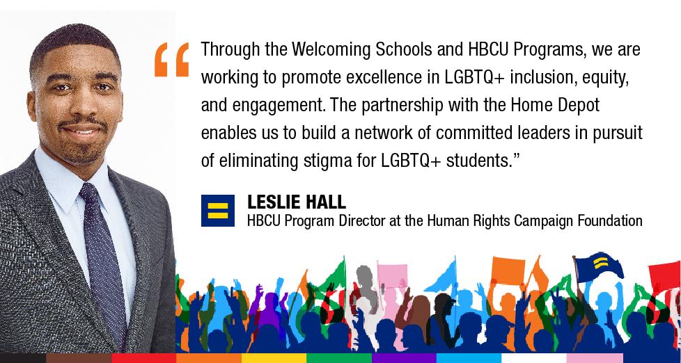 Through the Welcoming Schools and HBCU Programs, we are working to promote excellence in LGBTQ+ inclusion, equity, and engagement. The partnership with the Home Depot enables us to build a network of committed leaders in pursuit of eliminating stigma for LGBTQ+ students. LESLIE HALL HBCU Program Director at the Human Rights Campaign Foundation; photo of Leslie Hall