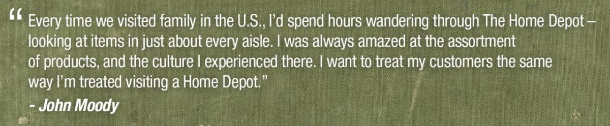 Every time we visited family in the U.S., I'd spend hours wandering through The Home Depot- looking at items in just about every aisle. I was always amazed at the assortment of products, and the culture I experienced there. I want to treat my customers the same way I'm treated visiting a Home Depot. John Moodv