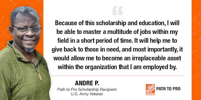 Because of this scholarship and education, I will be able to master a multitude of jobs within my field in a short period of time. It will help me to give back to those in need, and most importantly, it would allow me to become an irreplaceable asset within the organization that I am employed by. ANDRE P. Path to Pro Scholarship Recipient U.S. Army Veteran