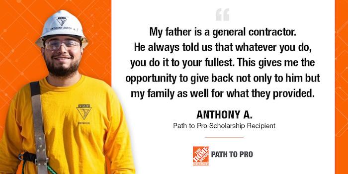 My father is a general contractor. He always told us that whatever you do, you do it to your fullest. This gives me the opportunity to give back not only to him but my family as well for what they provided. ANTHONY A. Path to Pro Scholarship Recipient