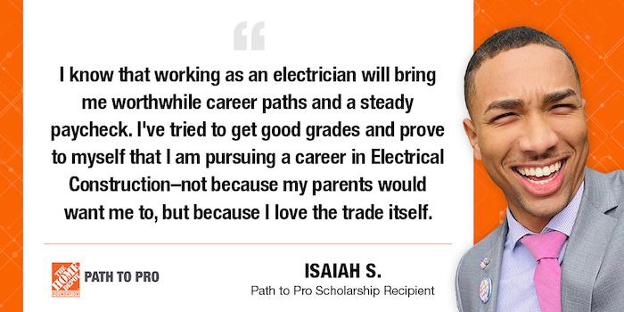 I know that working as an electrician will bring me worthwhile career paths and a steady paycheck. I've tried to get good grades and prove to myself that I am pursuing a career in Electrical Construction-not because my parents would want me to, but because I love the trade itself. D PATH TO PRO ISAIAH S. Path to Pro Scholarship Recipient
