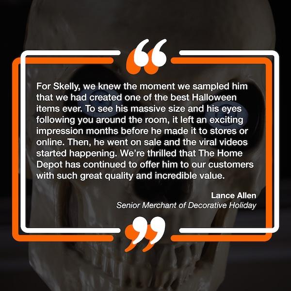 "For Skelly, we knew the moment we sampled him that we had created one of the best Halloween items ever. To see his massive size and his eyes following you around the room, it left an exciting impression months before he made it to stores or online. Then, he went on sale and the viral videos started happening. We're thrilled that The Home Depot has continued to offer him to our customers with such great quality and incredible value."  – Lance Allen, Senior Merchant of Decorative Holiday