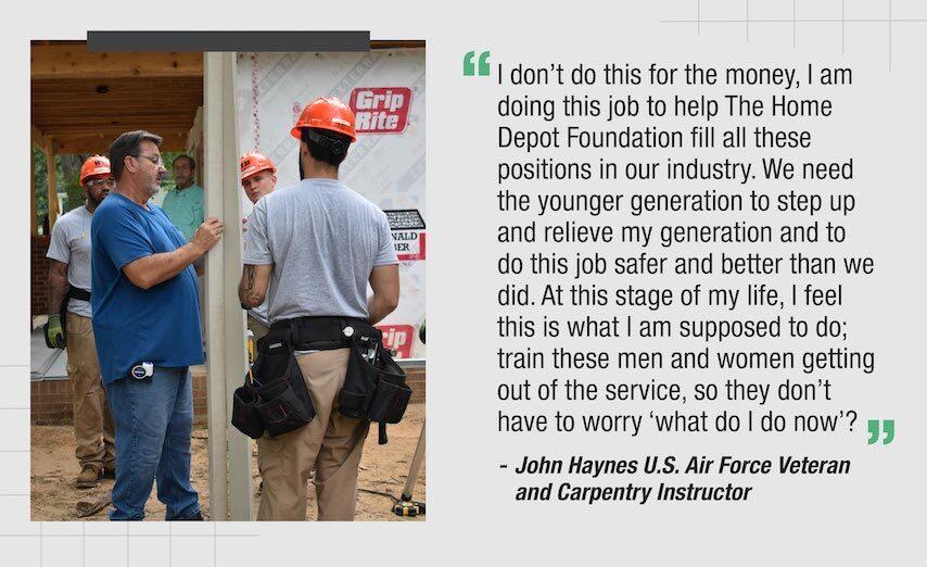 "I don't do this for the money, am doing this job to help The Home Depot Foundation fill all these positions in our industry. We need the younger generation to step up and relieve my generation and to do this job safer and better than we did. At this stage of my life, I feel this is what I am supposed to do; train these men and women getting out of the service, so they don't have to worry 'what do I do now"?"