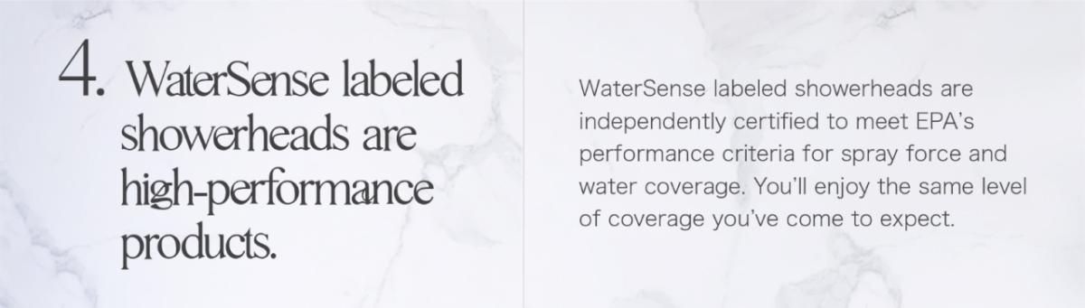 4. Water Sense labeled showerheads are high-performance products. WaterSense labeled showerheads are independently certified to meet EPA's performance criteria for spray force and water coverage. You'll enjoy the same level of coverage you've come to expect.