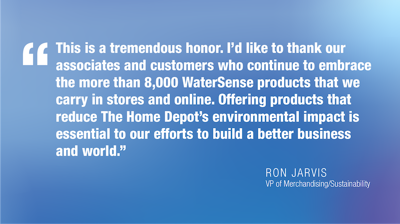 This is a tremendous honor. I'd like to thank our associates and customers who continue to embrace the more than 8,000 WaterSense products that we carry in stores and online. Offering products that reduce The Home Depot's environmental impact is essential to our efforts to build a better business and world." RON JARVIS VP of Merchandising/Sustainability