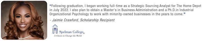 "Following graduation, I began working full-time as a Strategic Sourcing Analyst for The Home Depot In July 2022. I also plan to obtain a Master's in Business Administration and a Ph D in Industr Organizational Psychology to work with minority-owned businesses in the years to come. Jaimie Crawford, Scholarship Recipient