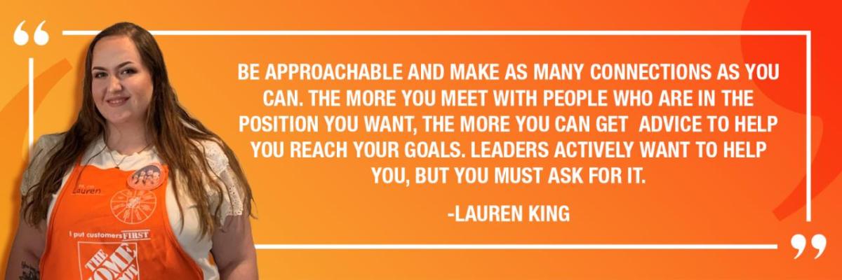 "BE APPROACHABLE AND MAKE AS MANY CONNECTIONS AS YOU CAN. THE MORE YOU MEET WITH PEOPLE WHO ARE IN THE POSITION YOU WANT, THE MORE YOU CAN GET ADVICE TO HELP YOU REACH YOUR GOALS. LEADERS ACTIVELY WANT TO HELP YOU, BUT YOU MUST ASK FOR IT." -LAUREN KING