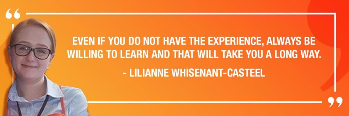 "EVEN IF YOU DO NOT HAVE THE EXPERIENCE, ALWAYS BE WILLING TO LEARN AND THAT WILL TAKE YOU A LONG WAY." - LILIANNE WHISENANT-CASTEEL