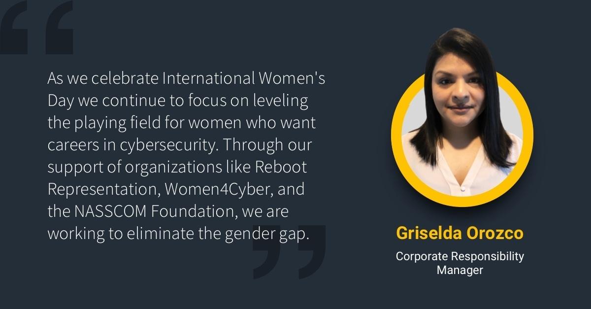"As we celebrate International Women's Day we continue to focus on leveling the playing field for women who want carreers in cybersecurity. Through our support of organizations like Reboot Representation, Women4Cyber, and the NASSCOM Foundation, we are working to eliminate the gender gap." with headshot of Griselda Orozco Corporate Responsibility Manager