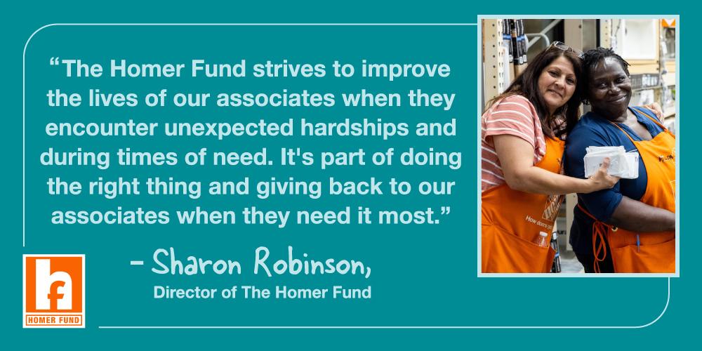 "The Homer Fund strives to improve the lives of our associates when they encounter unexpected hardships and during times of need. It's part of doing the right thing and giving back to our associates when they need it most." - Sharon Robinson, Director of The Homer Fund.