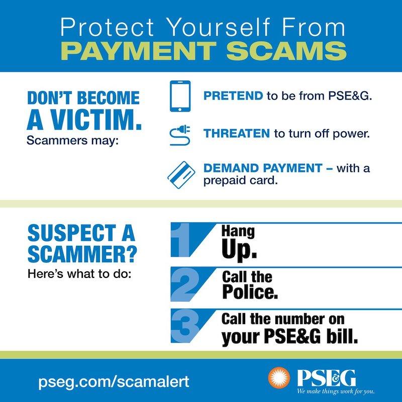 Protect Yourself From PAYMENT SCAMS DON'T BECOME A VICTIM. Scammers may: PRETEND to be from PSE&G. THREATEN to turn off power. DEMAND PAYMENT - with a prepaid card. SUSPECT A SCAMMER? Here's what to do: pseg.com/scamalert Hang Up. Call the Police. Call the number on your PSE&G bill, PSEG