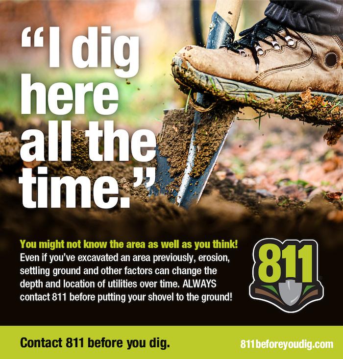 "I dig here all the time." You might not know the area as well as you think! Even if you've excavated an area previously, erosion, settling ground and other factors can change the 81 depth and location of utilities over time. ALWAYS contact 811 before putting your shovel to the ground! Image of shovel being placed in the ground with a boot about to dig.